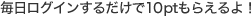 毎日ログインするだけで10ptもらえるよ！