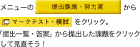 メニューの「提出課題・努力賞」から「マークテスト・模試」をクリック。「提出一覧・答案」から提出した課題をクリックして見直そう！ 