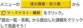 メニューの「提出課題・努力賞」から「マークテスト・模試」をクリック。「提出一覧・答案」から提出した課題をクリックして見直そう！ 