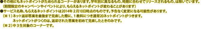 ●その他にもネットポイントがためられるコーナーがあります。学年別に異なるもの、時期に合わせてリリースされるもの、は除いています。（期間限定のキャンペーンやイベントにより、もらえるネットポイントが変わることがあります）●サービス名称、もらえるネットポイントは2014年２月10日時点のものです。予告なく変更になる可能性があります。（※１）ネット返却答案を最後まで見直した際に、１教科につき通常20ネットポイントがつきます。ネットポイントがつくのは、返却された答案を初めて見直したときのみです。（※２）中３生対象のコーナーです。
