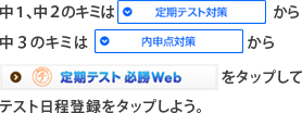 中１、中２のキミは「定期テスト対策」から　中３のキミは「内申点対策」から「定期テスト必勝Web」をタップしてテスト日程登録をタップしよう。