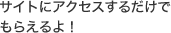 サイトにアクセスするだけでもらえるよ！