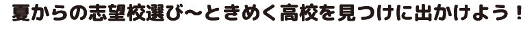 夏からの志望校選び～ときめく高校を見つけに出かけよう！
